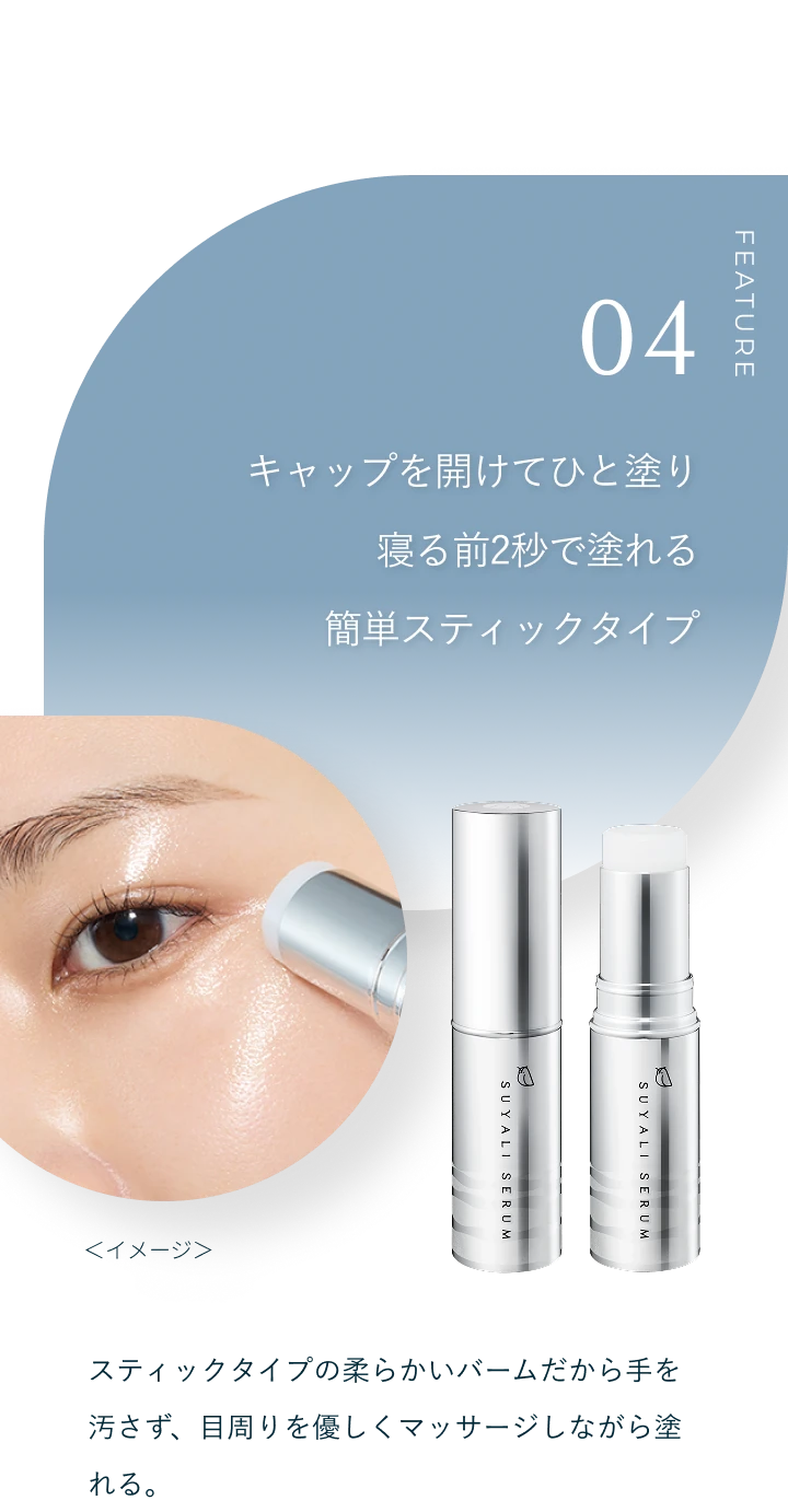 FEATURE 04 キャップを開けてひと塗り 寝る前2秒で塗れる簡単スティックタイプ。スティックタイプの柔らかいバームだから手を汚さず、目周りを優しくマッサージしながら塗れる。